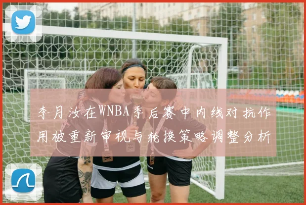 李月汝在WNBA季后赛中内线对抗作用被重新审视与轮换策略调整分析